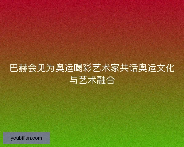 巴赫会见为奥运喝彩艺术家共话奥运文化与艺术融合