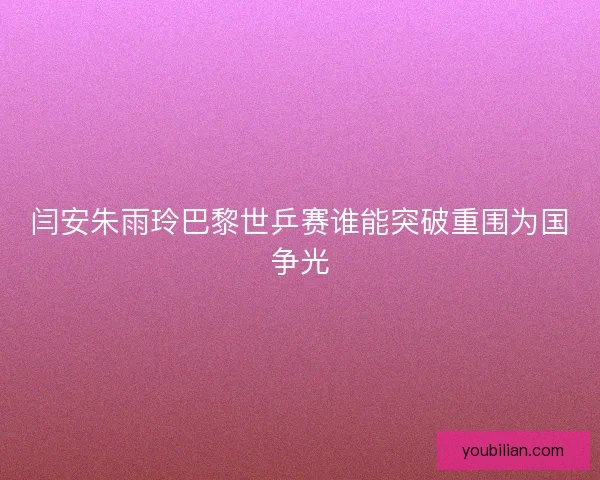 闫安朱雨玲巴黎世乒赛谁能突破重围为国争光