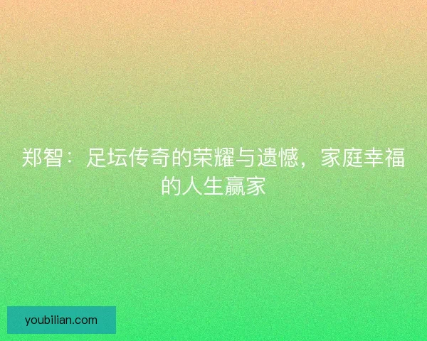 郑智：足坛传奇的荣耀与遗憾，家庭幸福的人生赢家
